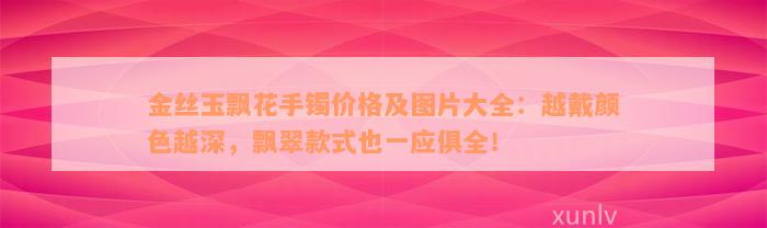 金丝玉飘花手镯价格及图片大全：越戴颜色越深，飘翠款式也一应俱全！