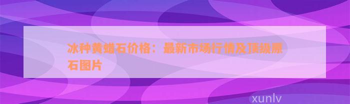 冰种黄蜡石价格：最新市场行情及顶级原石图片