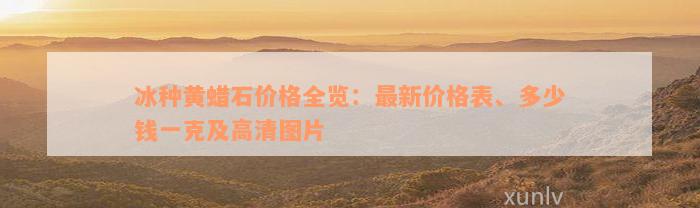 冰种黄蜡石价格全览：最新价格表、多少钱一克及高清图片