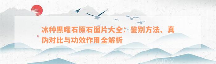 冰种黑曜石原石图片大全：鉴别方法、真伪对比与功效作用全解析