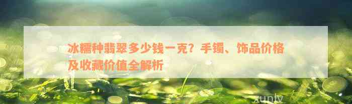 冰糯种翡翠多少钱一克？手镯、饰品价格及收藏价值全解析