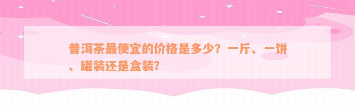 普洱茶最便宜的价格是多少？一斤、一饼、罐装还是盒装？