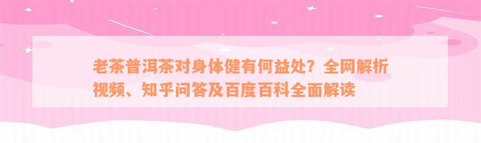 老茶普洱茶对身体健有何益处？全网解析视频、知乎问答及百度百科全面解读