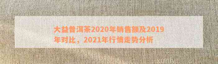 大益普洱茶2020年销售额及2019年对比，2021年行情走势分析