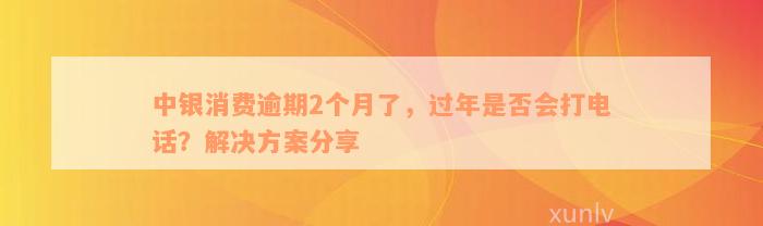 中银消费逾期2个月了，过年是否会打电话？解决方案分享