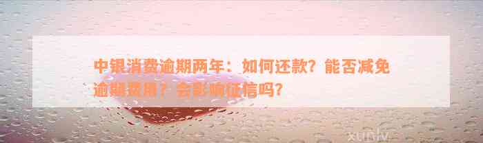 中银消费逾期两年：如何还款？能否减免逾期费用？会影响征信吗？