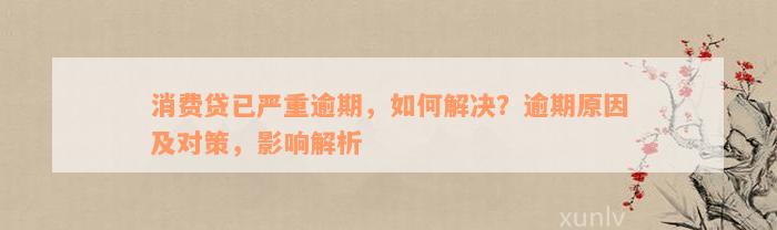 消费贷已严重逾期，如何解决？逾期原因及对策，影响解析