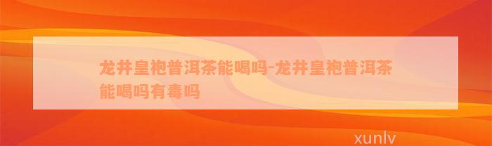 龙井皇袍普洱茶能喝吗-龙井皇袍普洱茶能喝吗有毒吗