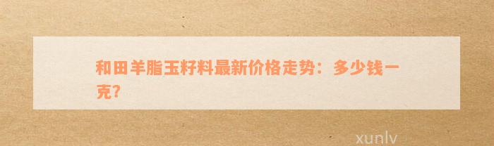 和田羊脂玉籽料最新价格走势：多少钱一克？