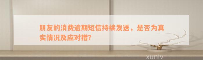 朋友的消费逾期短信持续发送，是否为真实情况及应对措？