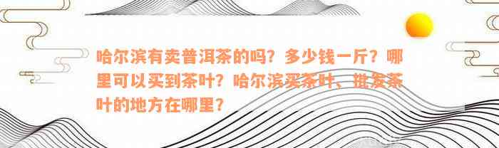 哈尔滨有卖普洱茶的吗？多少钱一斤？哪里可以买到茶叶？哈尔滨买茶叶、批发茶叶的地方在哪里？