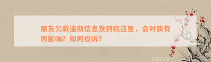 朋友欠款逾期信息发到我这里，会对我有何影响？如何投诉？