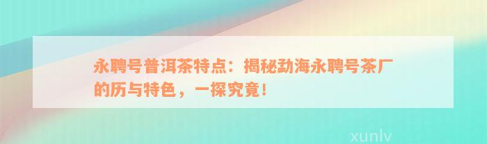 永聘号普洱茶特点：揭秘勐海永聘号茶厂的历与特色，一探究竟！