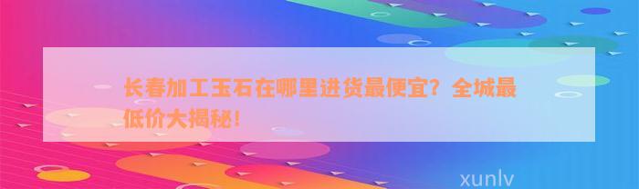 长春加工玉石在哪里进货最便宜？全城最低价大揭秘！