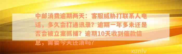 中邮消费逾期两天：客服威胁打联系人电话，多久会打通讯录？逾期一年多未还是否会被立案抓捕？逾期10天收到催款信息，需要今天还清吗？