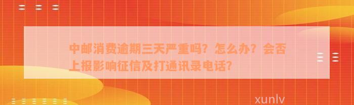 中邮消费逾期三天严重吗？怎么办？会否上报影响征信及打通讯录电话？