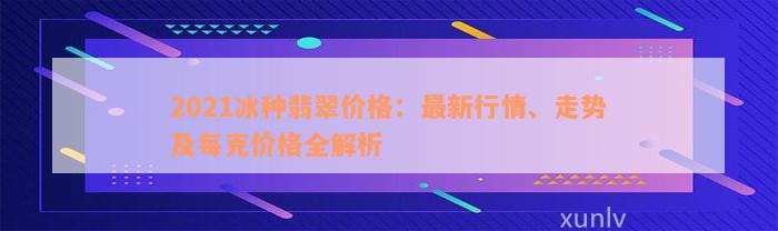 2021冰种翡翠价格：最新行情、走势及每克价格全解析