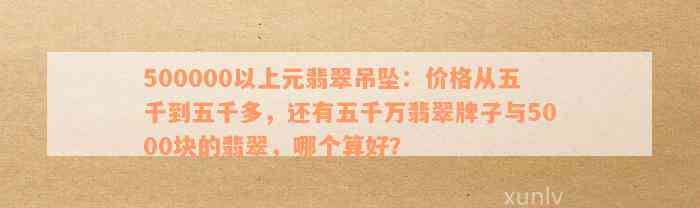 500000以上元翡翠吊坠：价格从五千到五千多，还有五千万翡翠牌子与5000块的翡翠，哪个算好？