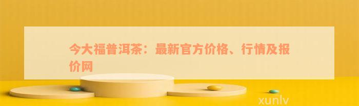 今大福普洱茶：最新官方价格、行情及报价网