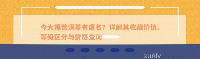 今大福普洱茶有虚名？详解其收藏价值、等级区分与价格查询