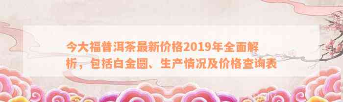 今大福普洱茶最新价格2019年全面解析，包括白金圆、生产情况及价格查询表