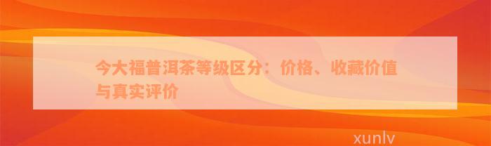 今大福普洱茶等级区分：价格、收藏价值与真实评价