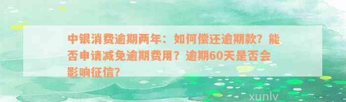 中银消费逾期两年：如何偿还逾期款？能否申请减免逾期费用？逾期60天是否会影响征信？