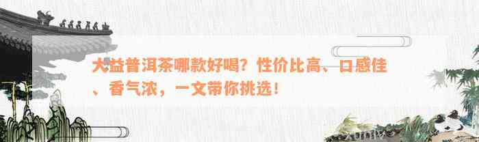 大益普洱茶哪款好喝？性价比高、口感佳、香气浓，一文带你挑选！