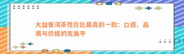 大益普洱茶性价比最高的一款：口感、品质与价格的完美平