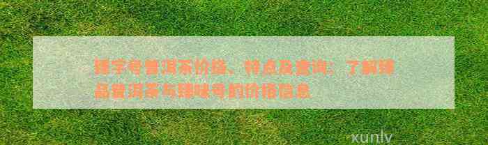 臻字号普洱茶价格、特点及查询：了解臻品普洱茶与臻味号的价格信息