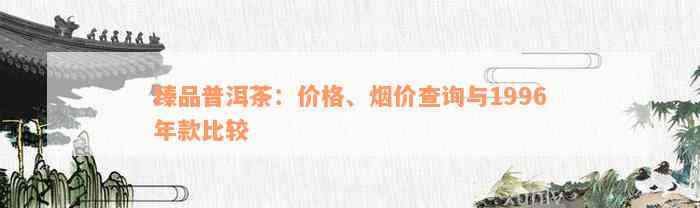 臻品普洱茶：价格、烟价查询与1996年款比较