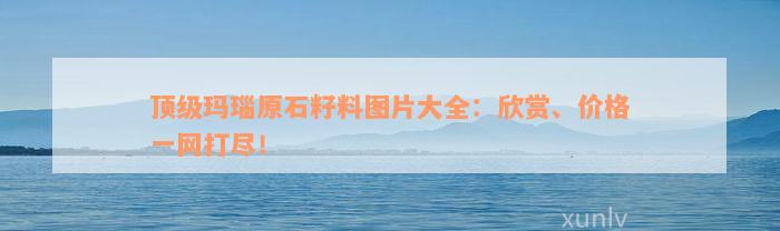 顶级玛瑙原石籽料图片大全：欣赏、价格一网打尽！