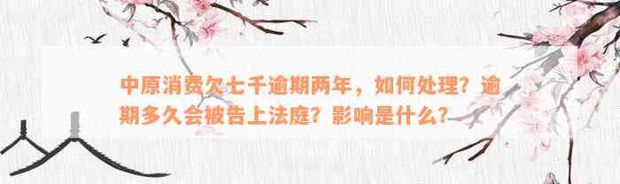 中原消费欠七千逾期两年，如何处理？逾期多久会被告上法庭？影响是什么？