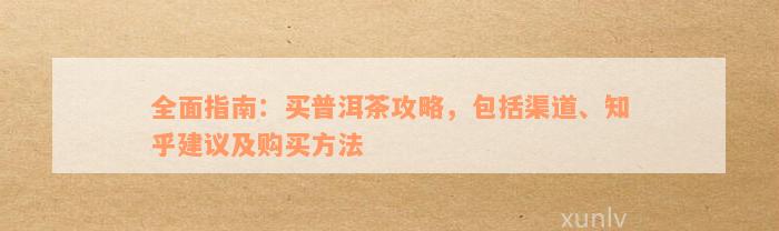 全面指南：买普洱茶攻略，包括渠道、知乎建议及购买方法