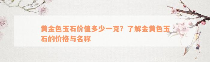 黄金色玉石价值多少一克？了解金黄色玉石的价格与名称