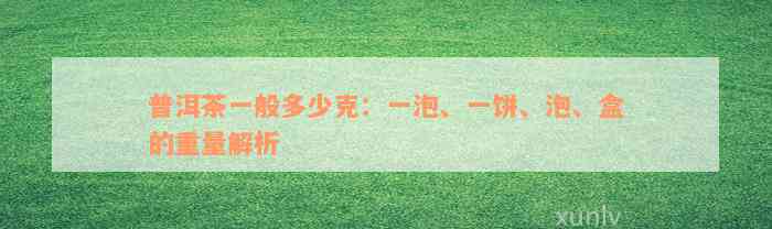 普洱茶一般多少克：一泡、一饼、泡、盒的重量解析