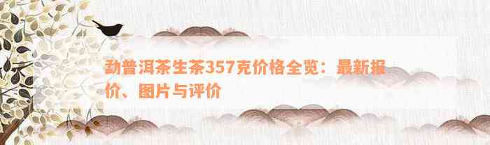 勐普洱茶生茶357克价格全览：最新报价、图片与评价