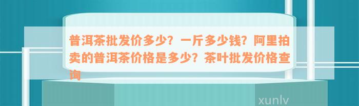 普洱茶批发价多少？一斤多少钱？阿里拍卖的普洱茶价格是多少？茶叶批发价格查询