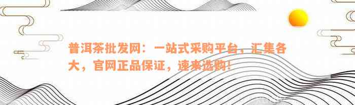 普洱茶批发网：一站式采购平台，汇集各大，官网正品保证，速来选购！