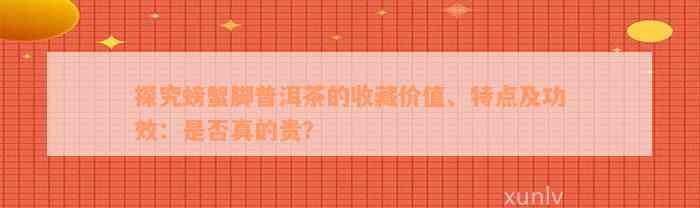 探究螃蟹脚普洱茶的收藏价值、特点及功效：是否真的贵？