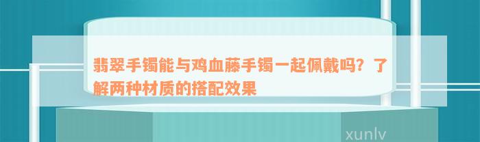 翡翠手镯能与鸡血藤手镯一起佩戴吗？了解两种材质的搭配效果