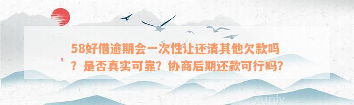 58好借逾期会一次性让还清其他欠款吗？是否真实可靠？协商后期还款可行吗？