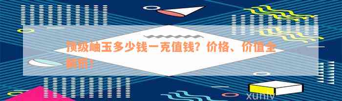 顶级岫玉多少钱一克值钱？价格、价值全解析！