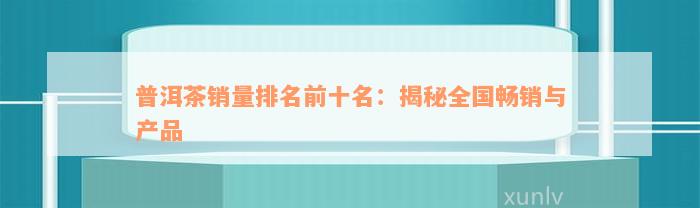 普洱茶销量排名前十名：揭秘全国畅销与产品