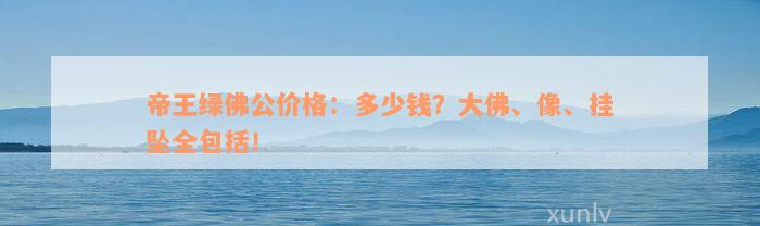 帝王绿佛公价格：多少钱？大佛、像、挂坠全包括！