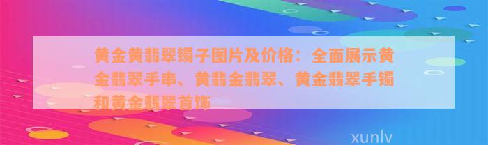 黄金黄翡翠镯子图片及价格：全面展示黄金翡翠手串、黄翡金翡翠、黄金翡翠手镯和黄金翡翠首饰