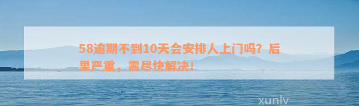 58逾期不到10天会安排人上门吗？后果严重，需尽快解决！