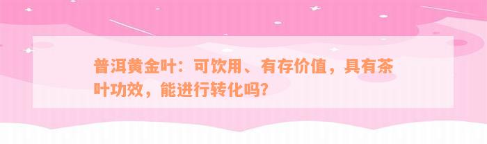 普洱黄金叶：可饮用、有存价值，具有茶叶功效，能进行转化吗？