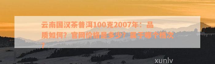 云南国汉茶普洱100克2007年：品质如何？官网价格是多少？属于哪个档次？