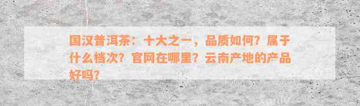 国汉普洱茶：十大之一，品质如何？属于什么档次？官网在哪里？云南产地的产品好吗？